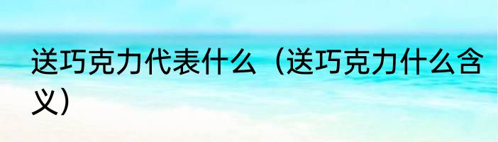 送巧克力代表什么（送巧克力什么含义）