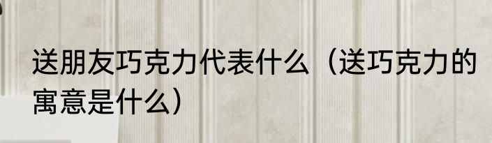 送朋友巧克力代表什么（送巧克力的寓意是什么）