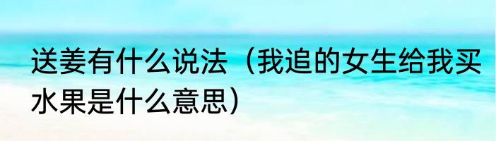 送姜有什么说法（我追的女生给我买水果是什么意思）