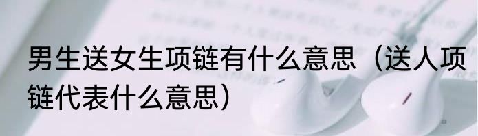 男生送女生项链有什么意思（送人项链代表什么意思）