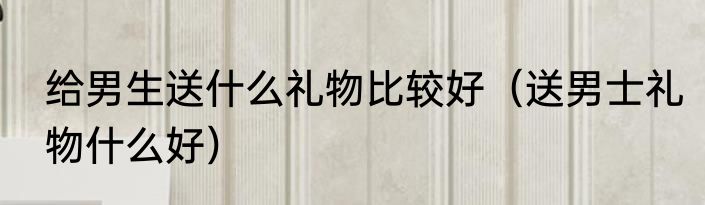 给男生送什么礼物比较好（送男士礼物什么好）