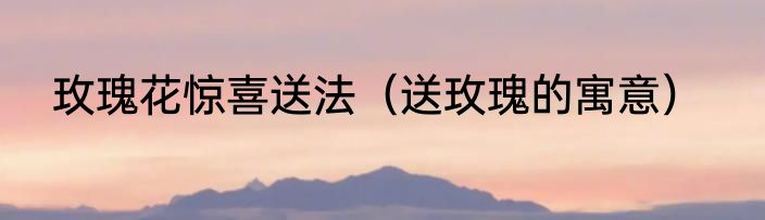 玫瑰花惊喜送法（送玫瑰的寓意）