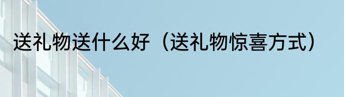 送礼物送什么好（送礼物惊喜方式）