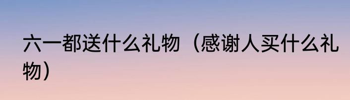 六一都送什么礼物（感谢人买什么礼物）