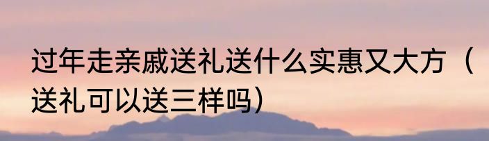 过年走亲戚送礼送什么实惠又大方（送礼可以送三样吗）