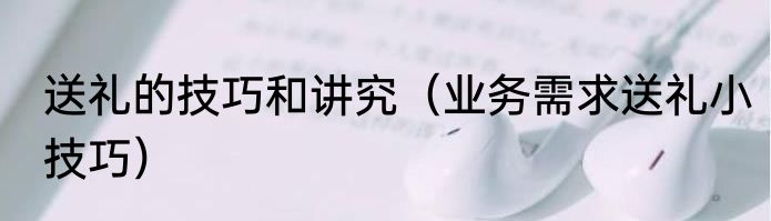 送礼的技巧和讲究（业务需求送礼小技巧）
