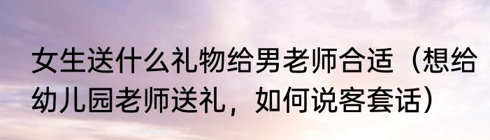 女生送什么礼物给男老师合适（想给幼儿园老师送礼，如何说客套话）