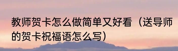 教师贺卡怎么做简单又好看（送导师的贺卡祝福语怎么写）