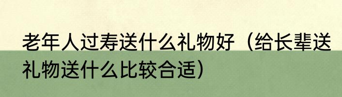 老年人过寿送什么礼物好（给长辈送礼物送什么比较合适）