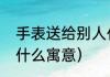 手表送给别人代表什么含义（手表有什么寓意）