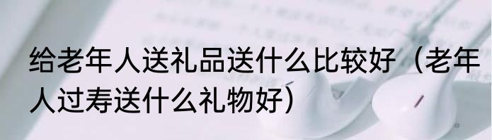 给老年人送礼品送什么比较好（老年人过寿送什么礼物好）