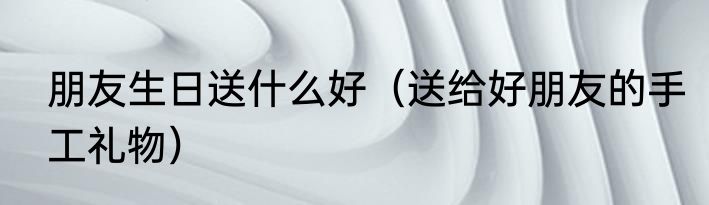 朋友生日送什么好（送给好朋友的手工礼物）