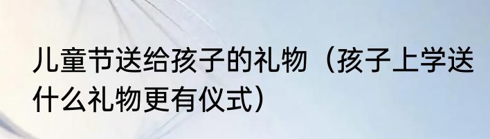 儿童节送给孩子的礼物（孩子上学送什么礼物更有仪式）