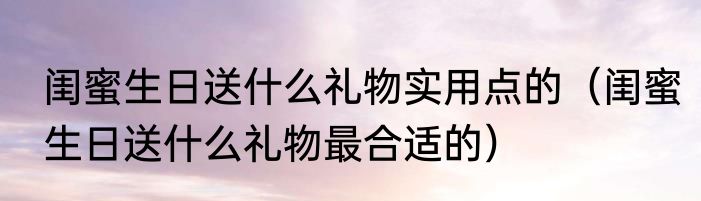 闺蜜生日送什么礼物实用点的（闺蜜生日送什么礼物最合适的）