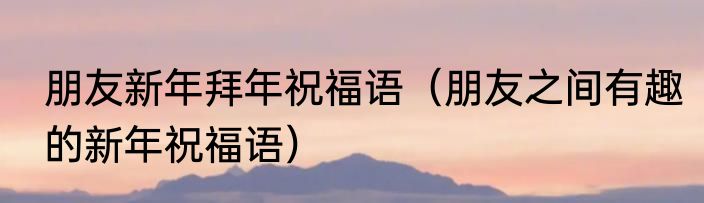 朋友新年拜年祝福语（朋友之间有趣的新年祝福语）