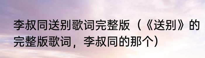 李叔同送别歌词完整版（《送别》的完整版歌词，李叔同的那个）
