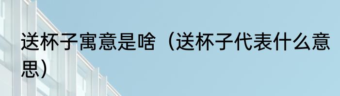 送杯子寓意是啥（送杯子代表什么意思）