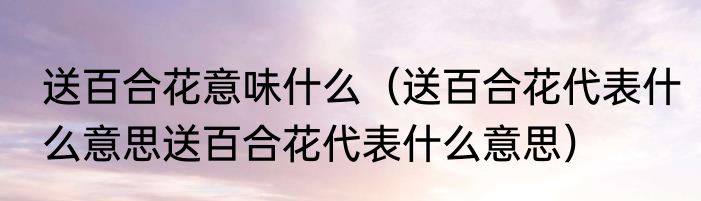 送百合花意味什么（送百合花代表什么意思送百合花代表什么意思）