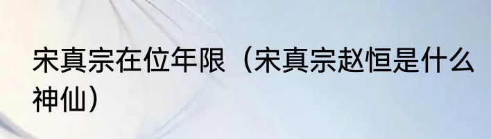 宋真宗在位年限（宋真宗赵恒是什么神仙）
