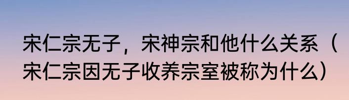 宋仁宗无子，宋神宗和他什么关系（宋仁宗因无子收养宗室被称为什么）