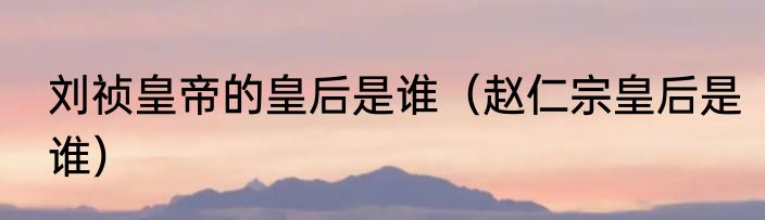 刘祯皇帝的皇后是谁（赵仁宗皇后是谁）