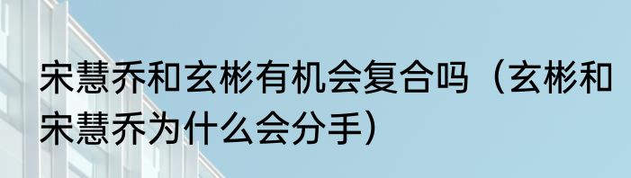 宋慧乔和玄彬有机会复合吗（玄彬和宋慧乔为什么会分手）