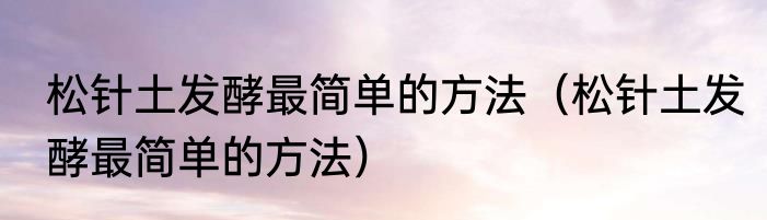 松针土发酵最简单的方法（松针土发酵最简单的方法）