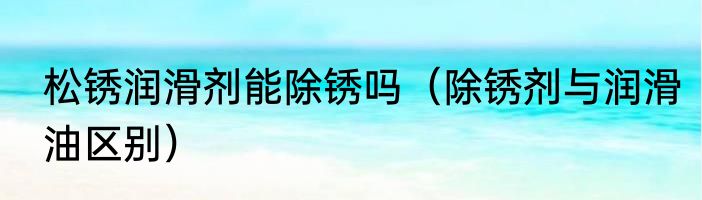 松锈润滑剂能除锈吗（除锈剂与润滑油区别）