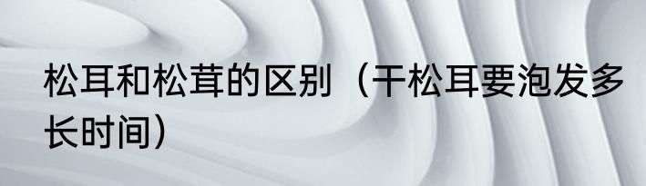 松耳和松茸的区别（干松耳要泡发多长时间）