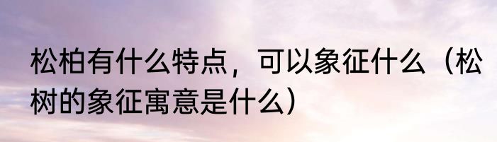 松柏有什么特点，可以象征什么（松树的象征寓意是什么）