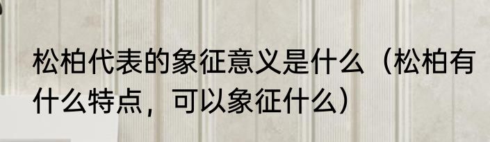 松柏代表的象征意义是什么（松柏有什么特点，可以象征什么）