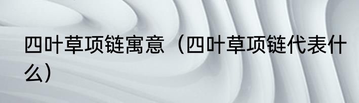 四叶草项链寓意（四叶草项链代表什么）