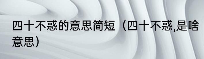 四十不惑的意思简短（四十不惑,是啥意思）