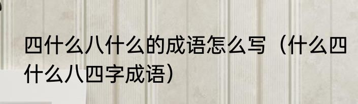 四什么八什么的成语怎么写（什么四什么八四字成语）