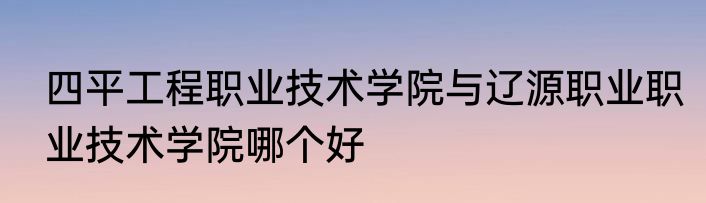四平工程职业技术学院与辽源职业职业技术学院哪个好
