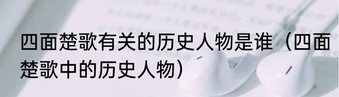 四面楚歌有关的历史人物是谁（四面楚歌中的历史人物）