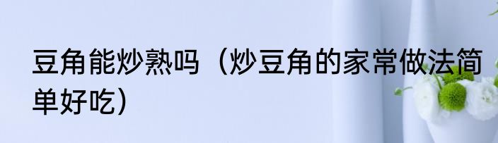 豆角能炒熟吗（炒豆角的家常做法简单好吃）