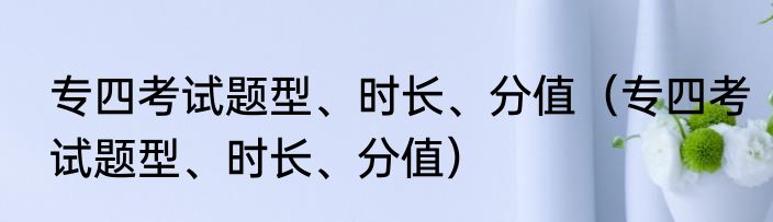 专四考试题型、时长、分值（专四考试题型、时长、分值）