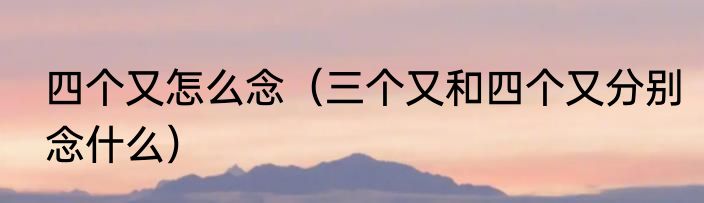 四个又怎么念（三个又和四个又分别念什么）