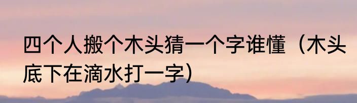 四个人搬个木头猜一个字谁懂（木头底下在滴水打一字）