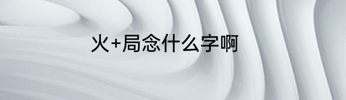 火+局念什么字啊