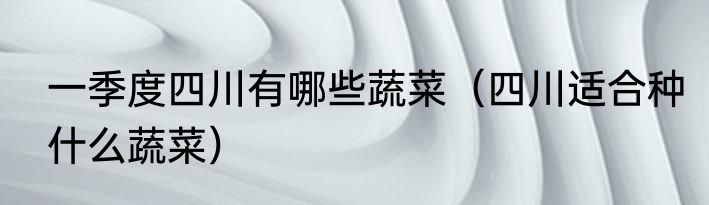 一季度四川有哪些蔬菜（四川适合种什么蔬菜）