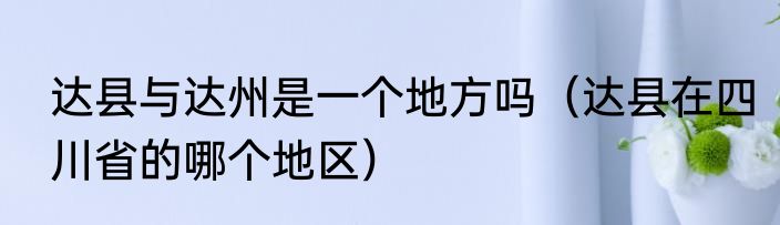 达县与达州是一个地方吗（达县在四川省的哪个地区）
