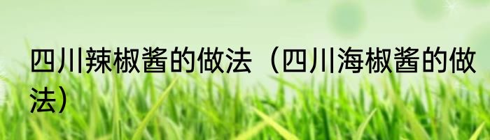 四川辣椒酱的做法（四川海椒酱的做法）