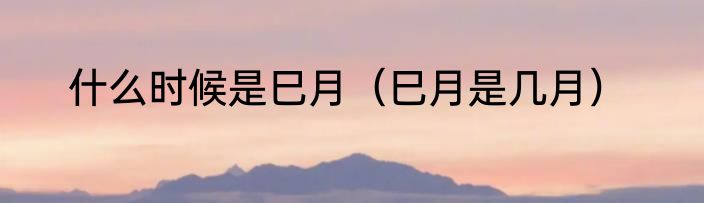 什么时候是巳月（巳月是几月）