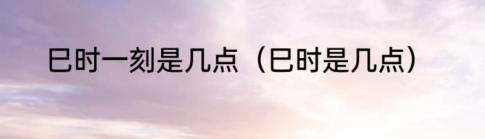 巳时一刻是几点（巳时是几点）