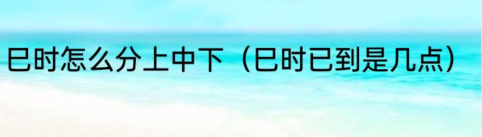 巳时怎么分上中下（巳时已到是几点）