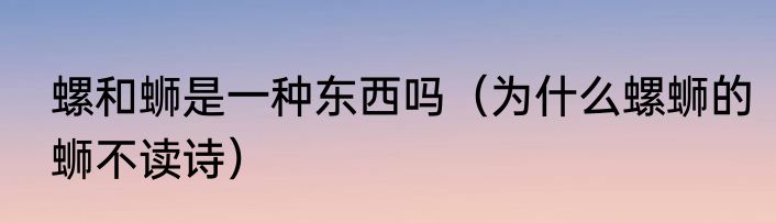 螺和蛳是一种东西吗（为什么螺蛳的蛳不读诗）
