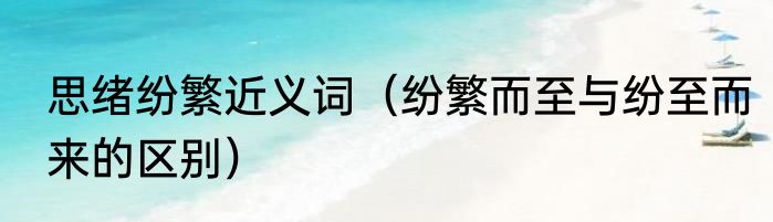 思绪纷繁近义词（纷繁而至与纷至而来的区别）