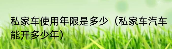 私家车使用年限是多少（私家车汽车能开多少年）